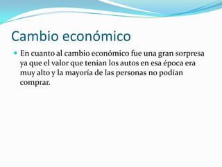 Cambio económico
 En cuanto al cambio económico fue una gran sorpresa

ya que el valor que tenían los autos en esa época era
muy alto y la mayoría de las personas no podían
comprar.

 