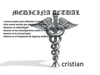 MEDICINA ACTUAL
• nuevo escaner para detectar el cancer
•Una nueva enzima que previene el cáncer
•Avances en odontología
•Avance en las investigaciones sobre el ADN
•avance en la neurocirugia
•Avance en el trasplante de órganos artificiales.




                                                    cristian
 