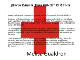 Nuevo Escaner Para Detectar El Cancer

•   Nuevo escáner que recuerda el tricorder de Star Trek podría detectar el cáncer
    Según un artículo publicado esta semana en Guardian Unlimited, los científicos
    están a punto de desarrollar un escáner al estilo Star Trek, capaz de captar signos
    de enfermedad y ofrecer un diagnóstico simplemente con pasar una onda sobre el
    cuerpo del paciente.
    Los investigadores descubrieron que los rayos X en pacientes con cáncer muestran
    unos patrones que pueden desvelar el perfil genético de sus tumores. Estas huellas
    genéticas se pueden utilizar posteriormente para determinar el tratamiento del
    paciente.
    La técnica proporciona al médico información sobre el progreso del cáncer del
    paciente, algo que hasta ahora solo era posible por medio de una biopsia.
    Los investigadores creen que este sistema, que de momento es del tamaño de un
    cobertizo, podría servir finalmente para diagnosticar otras enfermedades además
    del cáncer.



                           Melisa Gualdron
 