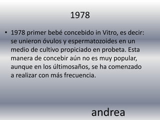 1978
• 1978 primer bebé concebido in Vitro, es decir:
  se unieron óvulos y espermatozoides en un
  medio de cultivo propiciado en probeta. Esta
  manera de concebir aún no es muy popular,
  aunque en los últimosaños, se ha comenzado
  a realizar con más frecuencia.




                             andrea
 