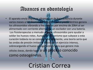 Avances en odontología
• El aparato envía impulsos ultrasónicos de baja potencia durante
  varios meses a los dientes dañados. Un cristal piezoeléctrico genera
  los ultrasonidos vibrando a frecuencias por encima de 20kH al ser
  alimentado con corriente alterna por un oscilador con una batería.
   Los fisioterapeutas a menudo utilizan ultrasonidos para ayudar a
  soldar los huesos rotos. Aunque el mecanismo que subyace a esta
  curación todavía no se conoce detalladamente, una teoría sería que
  las ondas de presión imitan el efecto de un ejercicio intenso,
  sobrecargando el hueso y engañándolo para que genere más
   células óseas, dando lugar a   un proceso conocido
   como osteogénesis.

                   Cristian Correa
 
