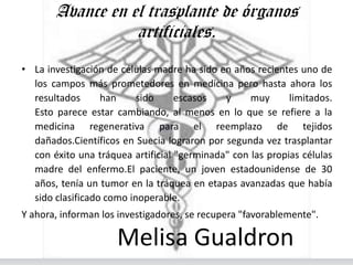 Avance en el trasplante de órganos
                  artificiales.
• La investigación de células madre ha sido en años recientes uno de
  los campos más prometedores en medicina pero hasta ahora los
  resultados      han     sido     escasos   y     muy      limitados.
  Esto parece estar cambiando, al menos en lo que se refiere a la
  medicina regenerativa para el reemplazo de tejidos
  dañados.Científicos en Suecia lograron por segunda vez trasplantar
  con éxito una tráquea artificial "germinada" con las propias células
  madre del enfermo.El paciente, un joven estadounidense de 30
  años, tenía un tumor en la tráquea en etapas avanzadas que había
  sido clasificado como inoperable.
Y ahora, informan los investigadores, se recupera "favorablemente".

                     Melisa Gualdron
 