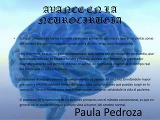 AVANCE EN LA
                NEUROCIRUGIA
•   Extirpar completamente los tumores cerebrales primarios (gliomas) y operar en ciertas zonas
    del cerebro era una intervención complicada y de alto riesgo para los pacientes.

    Hoy Argentina, es el único país iberoamericano que cuenta con un equipo de vanguardia, que
    está siendo utilizado en Estados Unidos y Europa. Se trata del "Remain", un resonador
    magnético abierto que permite obtener imágenes de resonancia magnética en tiempo real
    del tumor que se está extirpando.

    Esta nueva tecnología además de complementar el trabajo del cirujano, brindándole mayor
    precisión y eficacia, advierte acerca de las posibles complicaciones que puedan surgir en la
    operación. De esta forma estos imprevistos pueden evitarse, salvándole la vida al paciente.

    El problema de la operación de los tumores primarios con el método convencional, es que en
    general no se puede distinguir a simple vista al tumor, del cerebro normal.

                                          Paula Pedroza
 