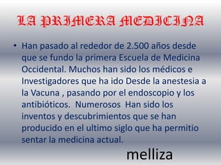 LA PRIMERA MEDICINA
• Han pasado al rededor de 2.500 años desde
  que se fundo la primera Escuela de Medicina
  Occidental. Muchos han sido los médicos e
  Investigadores que ha ido Desde la anestesia a
  la Vacuna , pasando por el endoscopio y los
  antibióticos. Numerosos Han sido los
  inventos y descubrimientos que se han
  producido en el ultimo siglo que ha permitio
  sentar la medicina actual.
                            melliza
 