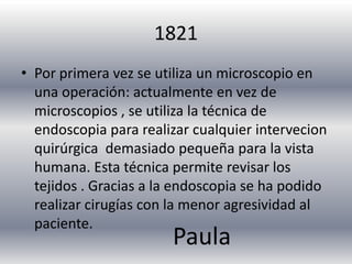 1821
• Por primera vez se utiliza un microscopio en
  una operación: actualmente en vez de
  microscopios , se utiliza la técnica de
  endoscopia para realizar cualquier intervecion
  quirúrgica demasiado pequeña para la vista
  humana. Esta técnica permite revisar los
  tejidos . Gracias a la endoscopia se ha podido
  realizar cirugías con la menor agresividad al
  paciente.
                       Paula
 