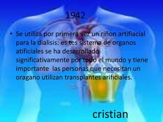 1942
• Se utiliza por primera vez un riñon artifiacial
  para la dialisis: es tes sistema de organos
  atificiales se ha desarrollado
  significativamente por todo el mundo y tiene
  importante las personas que necesitan un
  oragano utilizan transplantes arificiales.




                             cristian
 
