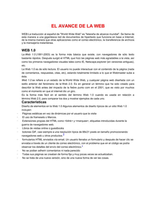 EL AVANCE DE LA WEB
    WEB:La traducción al español de "World Wide Web" es "telaraña de alcance mundial". Se llama de
    esta manera a una gigantesca red de documentos de hipertexto que funciona en base a Internet,
    de la misma manera que otras aplicaciones como el correo electrónico, la transferencia de archivos
    y la mensajería instantánea.


    WEB 1.0
    La Web 1.0 (1991-2003) es la forma más básica que existe, con navegadores de sólo texto
    bastante rápidos. Después surgió el HTML que hizo las páginas web más agradables a la vista, así
    como los primeros navegadores visuales tales como IE, Netscape,explorer (en versiones antiguas),
    etc.
    La Web 1.0 es de sólo lectura. El usuario no puede interactuar con el contenido de la página (nada
    de comentarios, respuestas, citas, etc), estando totalmente limitado a lo que el Webmaster sube a
    ésta.
    Web 1.0 se refiere a un estado de la World Wide Web, y cualquier página web diseñada con un
    estilo anterior del fenómeno de la Web 2.0. Es en general un término que ha sido creado para
    describir la Web antes del impacto de la fiebre punto com en el 2001, que es visto por muchos
    como el momento en que el internet dio un giro.
    Es la forma más fácil en el sentido del término Web 1.0 cuando es usada en relación a
    término Web 2.0, para comparar los dos y mostrar ejemplos de cada uno.
    Caracteristicas
    Diseño de elementos en la Web 1.0 Algunos elementos de diseño típicos de un sitio Web 1.0
    incluyen:
·    Páginas estáticas en vez de dinámicas por el usuario que la visita
·    El uso de framesets o Marcos.
·    Extensiones propias del HTML como <bilnk> y <marquee>, etiquetas introducidas durante la
    guerra de navegadores web.
·    Libros de visitas online o guestbooks
·    botones GIF, casi siempre a una resolución típica de 88x31 pixels en tamaño promocionando
                                         3
    navegadores web u otros productos.
·   formularios HTML enviados vía email. Un usuario llenaba un formulario y después de hacer clic se
    enviaba a través de un cliente de correo electrónico, con el problema que en el código se podía
                                                            4
    observar los detalles del envío del correo electrónico.
·   No se podian adherir comentarios ni nada parecido
·   Todas sus páginas se creaban de forma fija y muy pocas veces se actualizaban.
·   No se trata de una nueva versión, sino de una nueva forma de ver las cosas.
 