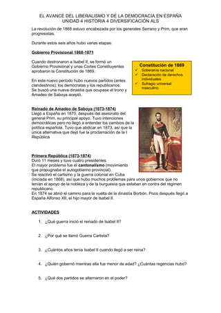 EL AVANCE DEL LIBERALISMO Y DE LA DEMOCRACIA EN ESPAÑA
UNIDAD 4 HISTORIA 4 DIVERSIFICACIÓN ALS
La revolución de 1868 estuvo encabezada por los generales Serrano y Prim, que eran
progresistas.
Durante estos seis años hubo varias etapas:
Gobierno Provisional 1868-1871
Cuando destronaron a Isabel II, se formó un
Gobierno Provisional y unas Cortes Constituyentes
aprobaron la Constitución de 1869.
En este nuevo período hubo nuevos partidos (antes
clandestinos): los demócratas y los republicanos.
Se buscó una nueva dinastía que ocupase el trono y
Amadeo de Saboya aceptó.
Reinado de Amadeo de Saboya (1873-1874)
Llegó a España en 1870, después del asesinato del
general Prim, su principal apoyo. Tuvo intenciones
democráticas pero no llegó a entender los cambios de la
política española. Tuvo que abdicar en 1873, así que la
única alternativa que dejó fue la proclamación de la I
República
Primera República (1873-1874)
Duró 11 meses y tuvo cuatro presidentes.
El mayor problema fue el cantonalismo (movimiento
que propugnaba el autogobierno provincial).
Se reactivó el carlismo y la guerra colonial en Cuba
(iniciada en 1868), así que hubo muchos problemas para unos gobiernos que no
tenían el apoyo de la nobleza y de la burguesía que estaban en contra del régimen
republicano.
En 1874 se abrió el camino para la vuelta de la dinastía Borbón. Poco después llegó a
España Alfonso XII, el hijo mayor de Isabel II.
ACTIVIDADES
1. ¿Qué guerra inició el reinado de Isabel II?
2. ¿Por qué se llamó Guerra Carlista?
3. ¿Cuántos años tenía Isabel II cuando llegó a ser reina?
4. ¿Quién gobernó mientras ella fue menor de edad? ¿Cuántas regencias hubo?
5. ¿Qué dos partidos se alternaron en el poder?
Constitución de 1869
 Soberanía nacional
 Declaración de derechos
individuales
 Sufragio universal
masculino
 
