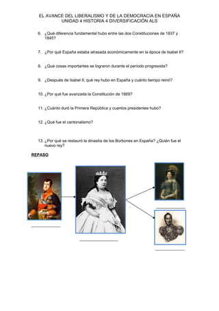 EL AVANCE DEL LIBERALISMO Y DE LA DEMOCRACIA EN ESPAÑA
UNIDAD 4 HISTORIA 4 DIVERSIFICACIÓN ALS
6. ¿Qué diferencia fundamental hubo entre las dos Constituciones de 1837 y
1845?
7. ¿Por qué España estaba atrasada económicamente en la época de Isabel II?
8. ¿Qué cosas importantes se lograron durante el período progresista?
9. ¿Después de Isabel II, qué rey hubo en España y cuánto tiempo reinó?
10. ¿Por qué fue avanzada la Constitución de 1869?
11. ¿Cuánto duró la Primera República y cuantos presidentes hubo?
12. ¿Qué fue el cantonalismo?
13. ¿Por qué se restauró la dinastía de los Borbones en España? ¿Quién fue el
nuevo rey?
REPASO
. _____________
_____________
_________________
_____________
 