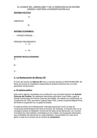 EL AVANCE DEL LIBERALISMO Y DE LA DEMOCRACIA EN ESPAÑA
UNIDAD 4 HISTORIA 4 DIVERSIFICACIÓN ALS
SISTEMA POLÍTICO
A.-
LIBERALES
B.-
SISTEMA ECONÓMICO
- ATRASO PORQUE ….
PERIODO PROGRESISTA:
• A.-
• B.-
SEXENIO REVOLUCIONARIO
A.-
B.-
C.-
3.- La Restauración de Alfonso XII
El inicio del reinado de Alfonso XII inició un período llamado la RESTAURACIÓN. Se
llamó así porque se restablecía (restauraba) la dinastía borbónica tras un breve
paréntesis revolucionario.
a.- El sistema político
Este nuevo régimen necesitaba una constitución cuyo principal impulsor fue Antonio
Cánovas del Castillo. Se celebraron elecciones para tener unas Cortes y ganó el
Partido Conservador de Antonio Cánovas del Castillo. Se redactó una constitución, la
Constitución de 1876, que estuvo vigente hasta 1923, cuando el general Miguel Primo
de Rivera la suspendió con un golpe de Estado.
El sistema político de la Restauración intentaba parecerse mucho al resto de
monarquías parlamentarias del resto de Europa. Sin embargo, en España esto no se
conseguía porque se falseaban muchos de los datos de las elecciones y en muchos
municipios los votos estaban controlados por los nobles o los burgueses adinerados,
que controlaban las elecciones en cada localidad y coaccionaban los votos de la
gente. A esto se le conoce con el nombre de caciquismo.
 