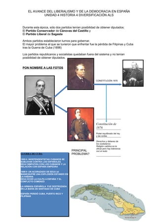 EL AVANCE DEL LIBERALISMO Y DE LA DEMOCRACIA EN ESPAÑA
UNIDAD 4 HISTORIA 4 DIVERSIFICACIÓN ALS
Durante esta época, sólo dos partidos tenían posibilidad de obtener diputados:
El Partido Conservador de Cánovas del Castillo y
El Partido Liberal de Sagasta
Ambos partidos establecieron turnos para gobernar.
El mayor problema al que se tuvieron que enfrentar fue la pérdida de Filipinas y Cuba
tras la Guerra de Cuba (1898)
Los partidos republicanos y socialistas quedaban fuera del sistema y no tenían
posibilidad de obtener diputados.
PON NOMBRE A LAS FOTOS
CONSTITUCIÓN 1876
PRINCIPAL
PROBLEMA?
Constitución de
1876
Poder equilibrado del rey
y las cortes
Derechos y deberes de
los ciudadanos
Religión católica es la
oficial pero hay tolerancia
con el resto
GUERRA DE CUBA
1895 INDEPENDENTISTAS CUBANOS SE
SUBLEVAN CONTRA LOS ESPAÑOLES.
EEUU SIMPATIZA CON LOS CUBANOS Y LA
RELACIÓN CON ESPAÑA EMPEORA
1898 UN ACORAZADO DE EEUU (el
MAINE)SUFRE UNA EXPLOSIÓN ESTANDO EN
LA HABANA
EEUU ECHÓ LA CULPA A ESPAÑA Y EL
CONFLICTO COMENZÓ
LA ARMADA ESPAÑOLA FUE DESTROZADA
EN LA BAHÍA DE SANTIAGO DE CUBA
ESPAÑA PERDIÓ CUBA, PUERTO RICO Y
FILIPINAS
 