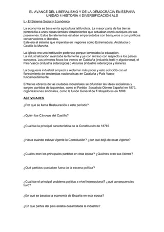 EL AVANCE DEL LIBERALISMO Y DE LA DEMOCRACIA EN ESPAÑA
UNIDAD 4 HISTORIA 4 DIVERSIFICACIÓN ALS
b.- El Sistema Social y Económico
La economía se basa en la agricultura latifundista. La mayor parte de las tierras
pertenecía a unas pocas familias terratenientes que actuaban como caciques en sus
posesiones. Estos terratenientes estaban emparentados con banqueros o con políticos
conservadores o liberales.
Este era el sistema que imperaba en regiones como Extremadura, Andalucía o
Castilla la Mancha.
La Iglesia era una institución poderosa porque controlaba la educación.
La industrialización avanzaba lentamente y ya con retraso con respecto a los países
europeos. Los primeros focos los vemos en Cataluña (industria textil y algodonera), el
País Vasco (industria siderúrgica) o Asturias (industria siderúrgica y minera)
La burguesía industrial empezó a reclamar más poder y esto coincidió con el
florecimiento de tendencias nacionalistas en Cataluña y País Vasco
fundamentalmente.
Entre los obreros de las ciudades industriales se difundían las ideas socialistas y
surgen partidos de izquierdas, como el Partido Socialista Obrero Español en 1879,
organizaciones sindicales, como la Unión General de Trabajadores en 1888.
ACTIVIDADES
¿Por qué se llama Restauración a este período?
¿Quién fue Cánovas del Castillo?
¿Cuál fue la principal característica de la Constitución de 1876?
¿Hasta cuándo estuvo vigente la Constitución? ¿por qué dejó de estar vigente?
¿Cuáles eran los principales partidos en esta época? ¿Quiénes eran sus líderes?
¿Qué partidos quedaban fuera de la escena política?
¿Cuál fue el principal problema político a nivel internacional? ¿qué consecuencias
tuvo?
¿En qué se basaba la economía de España en esta época?
¿En qué partes del país estaba desarrollada la industria?
 