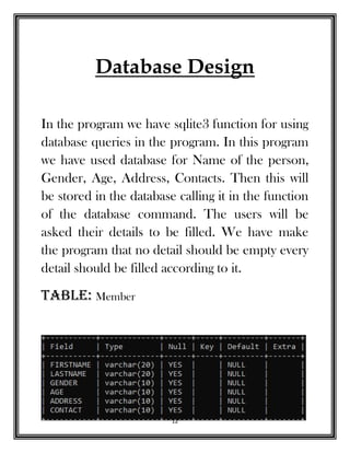 12
Database Design
In the program we have sqlite3 function for using
database queries in the program. In this program
we have used database for Name of the person,
Gender, Age, Address, Contacts. Then this will
be stored in the database calling it in the function
of the database command. The users will be
asked their details to be filled. We have make
the program that no detail should be empty every
detail should be filled according to it.
TAbLE: Member
 