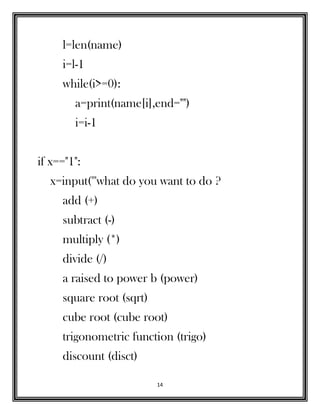 14
l=len(name)
i=l-1
while(i>=0):
a=print(name[i],end="")
i=i-1
if x=="1":
x=input('''what do you want to do ?
add (+)
subtract (-)
multiply (*)
divide (/)
a raised to power b (power)
square root (sqrt)
cube root (cube root)
trigonometric function (trigo)
discount (disct)
 