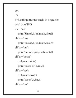 18
cot
:''')
b=float(input('enter angle in degree:'))
c=b*(you/180)
if a=='sin':
print('Sin of',b,'is:',math.sin(c))
elif a=='cos':
print('cos of',b,'is:',math.cos(c))
elif a=='tan':
print('tan of',b,'is:',math.tan(c))
elif a=='cosec':
d=1/math.sin(c)
print('cosec of',b,'is:',d)
elif a=='sec':
d=1/math.cos(c)
print('sec of',b,'is:',d)
elif a=='cot':
 