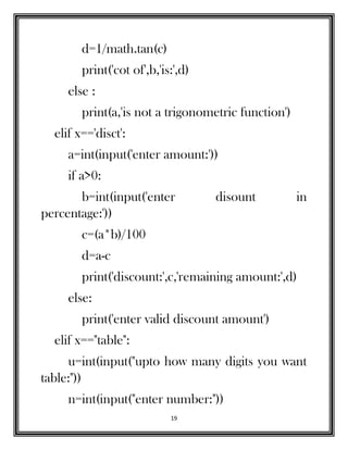 19
d=1/math.tan(c)
print('cot of',b,'is:',d)
else :
print(a,'is not a trigonometric function')
elif x=='disct':
a=int(input('enter amount:'))
if a>0:
b=int(input('enter disount in
percentage:'))
c=(a*b)/100
d=a-c
print('discount:',c,'remaining amount:',d)
else:
print('enter valid discount amount')
elif x=="table":
u=int(input("upto how many digits you want
table:"))
n=int(input("enter number:"))
 