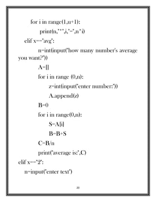 20
for i in range(1,u+1):
print(n,"*",i,"=",n*i)
elif x=="avg":
n=int(input("how many number's average
you want?"))
A=[]
for i in range (0,n):
z=int(input("enter number:"))
A.append(z)
B=0
for i in range(0,n):
S=A[i]
B=B+S
C=B/n
print("average is:",C)
elif x=="2":
n=input("enter text")
 