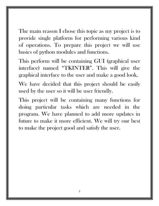 7
The main reason I chose this topic as my project is to
provide single platform for performing various kind
of operations. To prepare this project we will use
basics of python modules and functions.
This perform will be containing GUI (graphical user
interface) named “TKINTER”. This will give the
graphical interface to the user and make a good look.
We have decided that this project should be easily
used by the user so it will be user friendly.
This project will be containing many functions for
doing particular tasks which are needed in the
program. We have planned to add more updates in
future to make it more efficient. We will try our best
to make the project good and satisfy the user.
 
