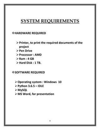 8
SYSTEM REQUIREMENTS
HARDWARE REQUIRED
Printer, to print the required documents of the
project
Pen Drive
Processor : AMD
Ram : 4 GB
Hard Disk : 1 TB.
SOFTWARE REQUIRED
Operating system : Windows 10
Python 3.6.5 – IDLE
MySQL
MS Word, for presentation
 