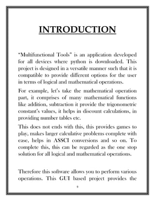 9
INTRODUCTION
“Multifunctional Tools” is an application developed
for all devices where python is downloaded. This
project is designed in a versatile manner such that it is
compatible to provide different options for the user
in terms of logical and mathematical operations.
For example, let’s take the mathematical operation
part, it comprises of many mathematical functions
like addition, subtraction it provide the trigonometric
constant’s values, it helps in discount calculations, in
providing number tables etc.
This does not ends with this, this provides games to
play, makes larger calculative problems complete with
ease, helps in ASSCI conversions and so on. To
complete this, this can be regarded as the one stop
solution for all logical and mathematical operations.
Therefore this software allows you to perform various
operations. This GUI based project provides the
 