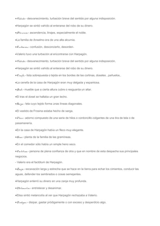 ·Vahído.- desvanecimiento, turbación breve del sentido por alguna indisposición. 
·Harpagón se sintió vahído al enterarse del robo de su dinero. 
·Alcurnia.- ascendencia, linajes, especialmente el noble. 
·La familia de Anselmo era de una alta alcurnia. 
·Turbación.- confusión, desconcierto, desorden. 
·Valerio tuvo una turbación al encontrarse con Harpagón. 
·Vahído.- desvanecimiento, turbación breve del sentido por alguna indisposición. 
·Harpagón se sintió vahído al enterarse del robo de su dinero. 
·Cenefa.- lista sobrepuesta o tejida en los bordes de las cortinas, doseles , pañuelos.. 
·La cenefa de la casa de Harpagón eran muy delgada y espantosa. 
·Dosel.- mueble que a cierta altura cubre o resguarda un altar. 
·El tras el dosel se hallaba un gran lecho. 
·Sarga.- tela cuyo tejido forma unas líneas diagonales. 
·El vestido de Frosina estaba hecho de sarga. 
·Fleco.- adorno compuesto de una serie de hilos o cordoncillo colgantes de una tira de tela o de 
pasamanería. 
·En la casa de Harpagón había un fleco muy elegante. 
·Heno.- planta de la familia de las gramíneas. 
·En el comedor sólo había un simple heno seco. 
·Factótum.- persona de plena confianza de otra y que en nombre de esta despacha sus principales 
negocios. 
- Valerio era el factótum de Harpagón. 
·Zanja.- excavación larga y estrecha que se hace en la tierra para echar los cimientos, conducir las 
aguas, defender los sembrados o cosas semejantes. 
·Harpagón enterró su dinero en una zanja muy profunda. 
·Melancolía.- entristecer y desanimar. 
·Elisa sintió melancolía al ver que Harpagón rechazaba a Valerio. 
·Prodigar.- disipar, gastar pródigamente o con exceso y desperdicio algo. 
 