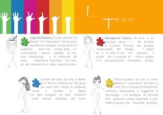 IL
TE A M
LuigiaDeStefano,21anni,definita“La
Mente” è il “pensatore” del gruppo;
coordina le strategie, le mansioni e le
scadenze. Abile nel campo della co-
municazione, spesso addetta al con-
cept developing, è la referente del
team. Esperienza lavorativa nel cam-
po del commercio e della comunicazione.
Mariagrazia Soreca, 20 anni, è co-
nosciuta come “ l ‘ Art Director
o Creative Director del gruppo;
responsabile del design, l’ aspet-
to e lo stile di ciò che riguarda il
brand. Ha il compito di ideare proget-
ti di comunicazione, interactive design.
Carmen De Caro, 22 anni, è defini-
ta il “Braccio Elettronico” del grup-
po; abile nell’ utilizzo di software,
riesce a rendere in digita-
le ogni progetto ed idea. Gestiscel’
unità tecnico operativo del team.
Chiara Scafuro, 22 anni, è consi-
derata la “ Calculator” del team; è
colei che si occupa di monitorare,
valutare, selezionare e suggerire le
tecnologie e le strategie di mercato
che possono essere applicate a pro-
dotti o servizi che l’azienda produce.
 