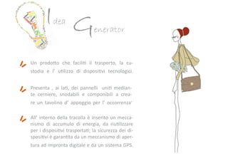 Idea
Generator
Un prodotto che faciliti il trasporto, la cu-
stodia e l’ utilizzo di dispositivi tecnologici.
Presenta , ai lati, dei pannelli uniti median-
te cerniere, snodabili e componibili a crea-
re un tavolino d’ appoggio per l’ occorrenza.
All’ interno della tracolla è inserito un mecca-
nismo di accumulo di energia, da riutilizzare
per i dispositivi trasportati; la sicurezza dei di-
spositivi è garantita da un meccanismo di aper-
tura ad impronta digitale e da un sistema GPS.
 