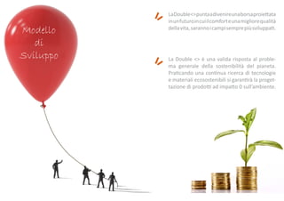 Modello
di
Sviluppo
LaDouble<>puntaadivenireunaborsaproiettata
inunfuturoincuiilcomforteunamigliorequalità
dellavita,sarannoicampisemprepiùsviluppati.
La Double <> è una valida risposta al proble-
ma generale della sostenibilità del pianeta.
Praticando una continua ricerca di tecnologie
e materiali ecosostenibili si garantirà la proget-
tazione di prodotti ad impatto 0 sull’ambiente.
 