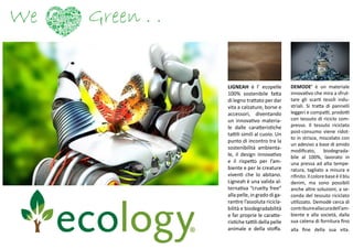 We Green . .
LIGNEAH è l’ ecopelle
100% sostenibile fatta
di legno trattato per dar
vita a calzature, borse e
accessori, diventando
un innovativo materia-
le dalle caratteristiche
tattili simili al cuoio. Un
punto di incontro tra la
sostenibilità ambienta-
le, il design innovativo
e il rispetto per l’am-
biente e per le creature
viventi che lo abitano.
Ligneah è una valida al-
ternativa “cruelty free”
alla pelle, in grado di ga-
rantire l’assoluta ricicla-
bilità e biodegradabilità
e far proprie le caratte-
ristiche tattili della pelle
animale e della stoffa.
DEMODE’ è un materiale
innovativo che mira a sfrut-
tare gli scarti tessili indu-
striali. Si tratta di pannelli
leggeri e compatti, prodotti
con tessuto di riciclo com-
presso. Il tessuto riciclato
post-consumo viene ridot-
to in strisce, miscelato con
un adesivo a base di amido
modificato, biodegrada-
bile al 100%, lavorato in
una pressa ad alta tempe-
ratura, tagliato a misura e
rifinito.Ilcolorebaseèilblu
denim, ma sono possibili
anche altre soluzioni, a se-
conda del tessuto riciclato
utilizzato. Demodè cerca di
contribuireallacuradell’am-
biente e alla società, dalla
sua catena di fornitura fino
alla fine della sua vita.
 