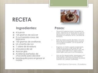 RECETA
Ingredientes:
 4 huevos
 125 gramos de azúcar
 2 cucharadas rasas de
Maicena
 150 gramos de avellanas
 Un chorrito de ron
 1 sobre de levadura
 Una pizca de sal
 Azúcar glas
 Avellanas bañadas de
chocolate para decorar
 Mantequilla para engrasar el
molde
Pasos:
1. Triturar las avellanas hasta convertirlas en
polvo, mezclar en un bol el azúcar con las
yemas de los huevos, añadir las avellanas
trituradas, la maicena, el ron y el sobre de
levadura.
2. Batir las claras a punto de nieve, con una
pizca de sal e incorporarlas poco a poco
con la mezcla anterior, con la ayuda de
una espátula.
3. Engrasar un molde y poner el preparado,
meter en el horno a 180º entre 30 y 40
minutos dependiendo del horno. Una vez
cocido, sacar del horno y dejar enfriar
sobre rejilla, para que no se humedezca.
4. Una vez frío desenmoldar, espolvorear con
azúcar glas y adornar con las avellanas
bañadas de chocolate (también se puede
adornar con cerezas confitadas)
http://www.mis-recetas.org/
Martí Garcia Carmona - El avellano
11
 