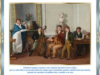 Schubert tampoco mantuvo una relación duradera ni tuvo hijos,
pero se adscribió a un círculo íntimo de amigos que le brindaba muchas satisfacciones personales,
además de constituir un público fiel y sensible a su arte.
 
