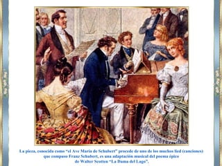 La pieza, conocida como “el Ave María de Schubert” procede de uno de los muchos lied (canciones)
que compuso Franz Schubert, es una adaptación musical del poema épico
de Walter Scotten “La Dama del Lago”.
 