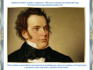 “Ellos también se maravillaron enormemente de mi piedad, que expresé en un himno a la Virgen Santa
y que parece tomar cada alma y enfocarla a la devoción.”.
Schubert escribió a su padre y madrastra: “Mis nuevas canciones de la Dama del Lago,
de Scott, tuvieron especialmente mucho éxito.
 
