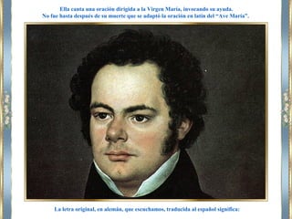 La letra original, en alemán, que escuchamos, traducida al español significa:
Ella canta una oración dirigida a la Virgen María, invocando su ayuda.
No fue hasta después de su muerte que se adaptó la oración en latín del “Ave María”.
 