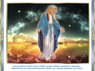 Seguros podemos dormir bajo tu cuidado, aunque exiliados, marginados e injuriados .
¡Doncella! Oye la oración de una doncella; ¡Madre, oye a una hija suplicante! ¡Ave María!
 