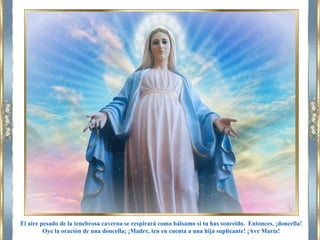 El aire pesado de la tenebrosa caverna se respirará como bálsamo si tu has sonreído. Entonces, ¡doncella!
Oye la oración de una doncella; ¡Madre, ten en cuenta a una hija suplicante! ¡Ave María!
 