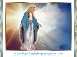 ¡Ave María! ¡Formada sin mancha! Demonios apestosos de la tierra y el aire,
de esta su acostumbrada guarida exiliados, huirán ante tu hermosa presencia.
 