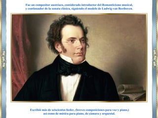 Escribió más de seiscientos lieder, (breves composiciones para voz y piano,)
así como de música para piano, de cámara y orquestal.
Fue un compositor austríaco, considerado introductor del Romanticismo musical,
y continuador de la sonata clásica, siguiendo el modelo de Ludwig van Beethoven.
 