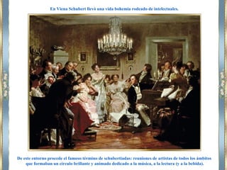 De este entorno procede el famoso término de schubertiadas: reuniones de artistas de todos los ámbitos
que formaban un círculo brillante y animado dedicado a la música, a la lectura (y a la bebida).
En Viena Schubert llevó una vida bohemia rodeado de intelectuales.
 