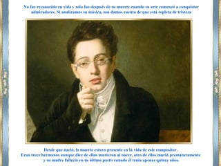 Desde que nació, la muerte estuvo presente en la vida de este compositor.
Eran trece hermanos aunque diez de ellos murieron al nacer, otro de ellos murió prematuramente
y su madre falleció en su último parto cuando él tenía apenas quince años.
No fue reconocido en vida y solo fue después de su muerte cuando su arte comenzó a conquistar
admiradores. Si analizamos su música, nos damos cuenta de que está repleta de tristeza
 