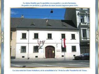 La casa natal de Franz Schubert, en la actualidad el n.º 54 de la calle Nussdorfer de Viena.
La única familia que le quedaba era su padre y su otro hermano.
Su padre era profesor y gozaban de unos escasos ingresos para vivir.
 