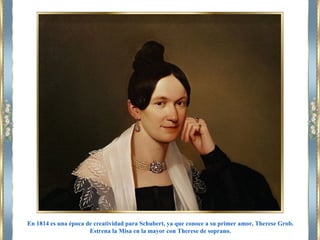 En 1814 es una época de creatividad para Schubert, ya que conoce a su primer amor, Therese Grob.
Estrena la Misa en la mayor con Therese de soprano.
 