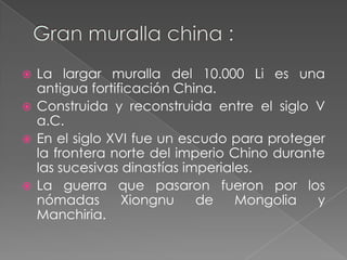  La largar muralla del 10.000 Li es una
  antigua fortificación China.
 Construida y reconstruida entre el siglo V
  a.C.
 En el siglo XVI fue un escudo para proteger
  la frontera norte del imperio Chino durante
  las sucesivas dinastías imperiales.
 La guerra que pasaron fueron por los
  nómadas       Xiongnu     de    Mongolia  y
  Manchiria.
 