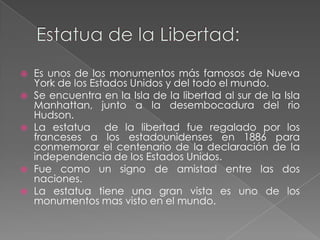    Es unos de los monumentos más famosos de Nueva
    York de los Estados Unidos y del todo el mundo.
   Se encuentra en la Isla de la libertad al sur de la Isla
    Manhattan, junto a la desembocadura del rio
    Hudson.
   La estatua de la libertad fue regalado por los
    franceses a los estadounidenses en 1886 para
    conmemorar el centenario de la declaración de la
    independencia de los Estados Unidos.
   Fue como un signo de amistad entre las dos
    naciones.
   La estatua tiene una gran vista es uno de los
    monumentos mas visto en el mundo.
 