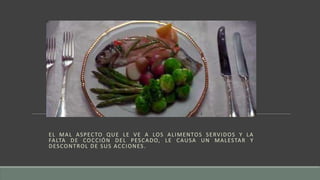 EL MAL ASPECTO QUE LE VE A LOS ALIMENTOS SERVIDOS Y LA
FALTA DE COCCIÓN DEL PESCADO, LE CAUSA UN MALESTAR Y
DESCONTROL DE SUS ACCIONES.
 