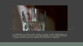 EL OBSERVA LA HUELLA QUE TIENE EL VASO Y QUE APROPÓSITO LA
DEJO EL POLÍTICO. YA QUE TIENE MOVIMIENTOS OCULARES RÁPIDOS
Y LOGRA IDENTIFICAR LAS AMENAZAS CONTRA SU LIMPIEZA.
 