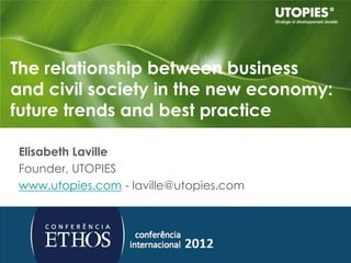The relationship between business
and civil society in the new economy:
future trends and best practice

Elisabeth Laville
Founder, UTOPIES
www.utopies.com - laville@utopies.com




                                        Confidentiel  © 2010 Utopies
 