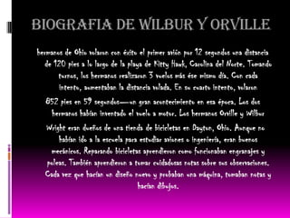 BIOGRAFIA DE WILBUR Y ORVILLE
hermanos de Ohio volaron con éxito el primer avión por 12 segundos una distancia
  de 120 pies a lo largo de la playa de Kitty Hawk, Carolina del Norte. Tomando
       turnos, los hermanos realizaron 3 vuelos más ése mismo día. Con cada
       intento, aumentaban la distancia volada. En su cuarto intento, volaron
   852 pies en 59 segundos—un gran acontecimiento en esa época. Los dos
     hermanos habían inventado el vuelo a motor. Los hermanos Orville y Wilbur
   Wright eran dueños de una tienda de bicicletas en Dayton, Ohio. Aunque no
       habían ido a la escuela para estudiar aviones o ingeniería, eran buenos
    mecánicos. Reparando bicicletas aprendieron como funcionaban engranajes y
   poleas. También aprendieron a tomar cuidadosas notas sobre sus observaciones.
   Cada vez que hacían un diseño nuevo y probaban una máquina, tomaban notas y
                                   hacían dibujos.
 