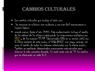 Cambios culturales

 Los cambios culturales que produjo el avión son:
 las personas se volvieron mas modernas y era mas fácil transportarse a
  lugares lejanos
 cuando menos, hasta el año 2040. Esta modernización incluye el cambio
  de las cabinas de los pilotos sustituyendo los instrumentos analógicos por
  EFIS y de los motores TF-39 (denominados CF6 en su versión civil) por
  la última variante de este motor, el CG6-80C2, con mayor empuje, así
  como el cambio de todos los sistemas relacionados con la planta motriz.
  También se cambiarán determinados componentes estructurales para
  alcanzar la vida operativa deseada. En total serán más de 70 los cambios
  que se efectuarán en cada C-5.
 