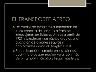 EL TRANSPORTE AÉREO
 Los vuelos de pasajeros aumentaron en
rutas como la de Londres a París, se
introdujeron en Estados Unidos a partir de
1927 y crecieron más rápido gracias a la
aparición de aviones seguros y
confortables como el Douglas DC-3.
 Poco después aparecieron los aviones
cuatrimotores que podían volar aún más
de prisa, subir más alto y llegar más lejos.
 